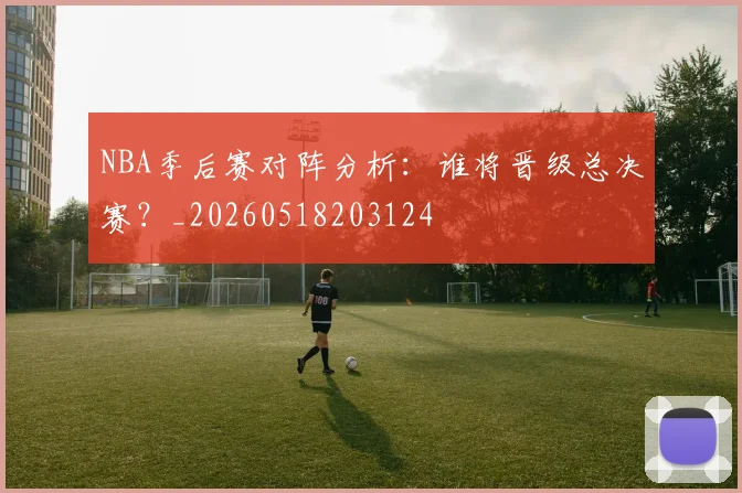 NBA季后赛对阵分析:谁将晋级总决赛?_20260518203124