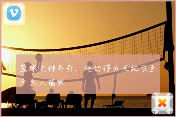 篮球之神乔丹:他的得分王纪录至今无人能破