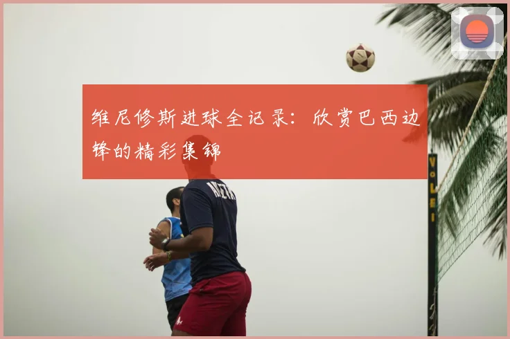 维尼修斯进球全记录:欣赏巴西边锋的精彩集锦