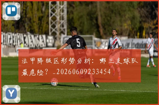 法甲降级区形势分析:哪三支球队最危险?_20260609233454