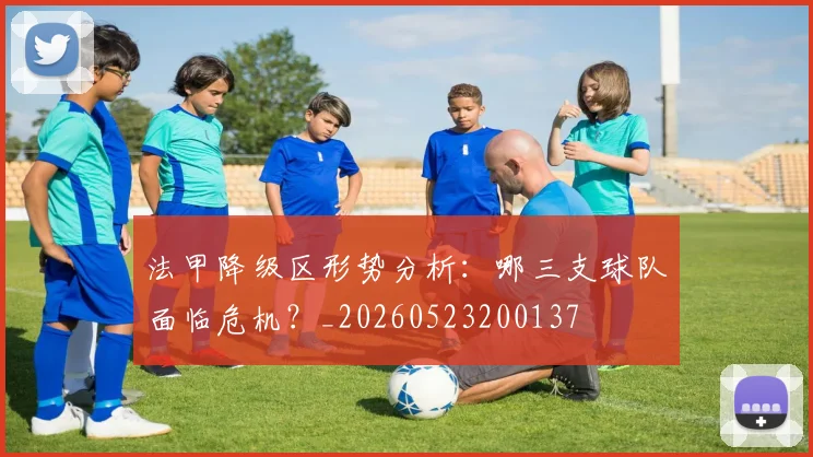 法甲降级区形势分析:哪三支球队面临危机?_20260523200137