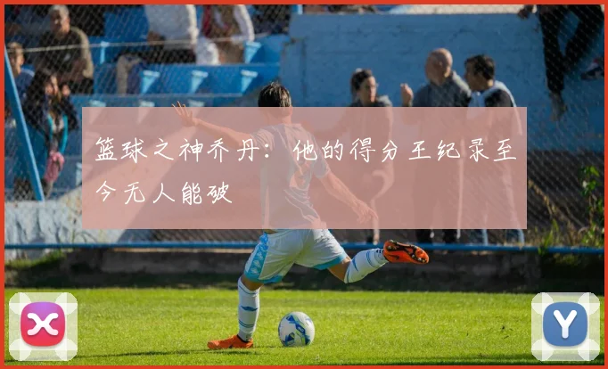 篮球之神乔丹：他的得分王纪录至今无人能破