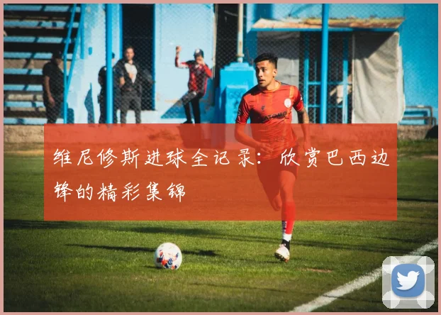 维尼修斯进球全记录:欣赏巴西边锋的精彩集锦